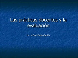 Las prácticas docentes y la evaluación Lic. y Prof. Paula Cardós 