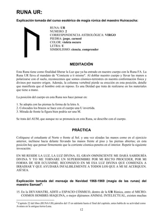 RUNA UR:
Explicación tomada del curso esotérico de magia rúnica del maestro Huiracocha:

                               RUNA: UR
                               NUMERO: 2
                               CORRESPONDENCIA ASTROLÓGICA: VIRGO
                               PIEDRA: jaspe, carneol
                               COLOR: violeta oscuro
                               LETRA: U
                               SIMBOLISMO: ciencia, comprender



                                                  MEDITACIÓN
Esta Runa tiene como finalidad liberar la Luz que ya ha entrado en nuestro cuerpo con la Runa FA. La
Runa UR lleva el mandato de "Conócete a ti mismo". Al doblar nuestro cuerpo y llevar las manos a
polarizarse con el suelo, reconocemos que somos cósmico-terrestres en nuestra conformación física y
divinos por nuestro origen. Además, la columna vertebral pierde su erección en esta posición, detalle
que manifiesta que el hombre está en reposo. Es una Deidad que trata de realizarse en los materiales
que tiene a mano.

La posición del cuerpo en esta Runa nos hace pensar en:

1. Se adopta con las piernas la forma de la letra A.
2. Colocados los brazos se hace con el cuerpo una U invertida.
3. Mirada de frente la figura bien podría ser una M.

Se trata del AUM, que aunque no se pronuncia en esta Runa, se describe con el cuerpo.


                                                    PRÁCTICA
Colóquese el estudiante al Norte o frente al Sol. y una vez alzadas las manos como en el ejercicio
anterior, inclínese hacia delante llevando las manos frente al piso y las piernas abiertas; en esta
posición hay que pensar firmemente que la corriente cósmica penetra en el interior. Repetir la siguiente
invocación:

EN MI RESIDE LA LUZ, LA LUZ DIVINA. EL GRAN OMNISCIENTE ME DARÁ SABIDURÍA
DIVINA Y YO ME TORNARE UN SUPERHOMBRE POR MI RECTO PROCEDER, POR MI
FORMA DE SER ECUÁNIME. RECONOZCO EN MI ESA LUZ DIVINA QUE COMIENZA A
IRRADIAR Y QUE AYUDARÁ INFALIBLEMENTE A TODOS LOS QUE A MI SE ACERQUEN.
ASÍ SEA.


Explicación tomada del mensaje de Navidad 1968-1969 (magia de las runas) del
maestro Samael4:

15. En la DEVAMATRI, ADITI o ESPACIO CÓSMICO, dentro de la UR Rúnica, entre el MICRO-
    COSMOS HOMBRE-MAQUINA, o mejor dijéramos ANIMAL INTELECTUAL, existen muchas

4
 Capítulo 22 del libro (RUNA UR) párrafos del 15 en adelante hasta el final del capítulo, antes habla de su actividad como
Avatara en la antigua tierra-Luna.
                                                           12
 