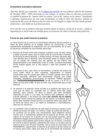 Comentario orientativo adicional:

Aquí hay mucho que comentar, en la página de revisión de esta primera edición del mensaje
de Navidad 1968 – 1969 extractada en este trabajo, se explica cómo en ediciones posteriores
se cambió la postura de “manos sobre la cabeza” por la de “manos en la cintura” atendiendo
a distintas explicaciones de esta runa localizadas en toda la obra del maestro, además la
explicación del curso de Huiracocha tal como nos ha llegado es digna del más burdo pseudo-
esoterismo y sólo habla de la primera postura.

Con esta fue con la primera runa que tuvimos dudas al darnos cuenta de la errata, y dada su
importancia se inició todo este trabajo para cerciorarnos de cómo se hacían estas prácticas.


Forma en que suele hacerse la práctica:

La clave técnica de la runa es el movimiento (decimos técnica porque la
clave de toda práctica es el estado interior de conciencia), o más
exactamente acompasar la respiración con los movimientos de la runa,
la secuencia completa de movimientos sería esta:

1. Posición de firmes como para empezar cualquier runa, de esta vamos
   a pasar al primer signo, que es como el de la runa FA pero invertido.
   Se levanta la pierna derecha, y ambos brazos, el brazo izquierdo algo
   más elevado que el derecho, pero formando estos un ángulo agudo
   con el cuerpo de manera que las palmas de las manos casi
   perpendiculares a los antebrazos miran al suelo. La pierna levantada
   forma ángulo agudo con la otra pierna y está casi paralela a los
   brazos.

2. Se inspira el aire, aquí viene el movimiento, se llevan los brazos tal
   como están hacia el lado izquierdo, lógicamente al hacerlo
   provocamos que el cuerpo gire sobre sí mismo usando como eje la
   pierna izquierda. Mientras este movimiento impulsa una vuelta
   completa, exhalamos pronunciando el mantram THORN alargado,
   así: THOOOOOORRRRRRNNNNNN (la H no suena y la T es un
   golpe de voz para la O). El giro se hace muy lentamente para evitar
   caernos.

3. Al retornar a la posición inicial se pasa a la posición del signo de la
   runa que es como un cuadrado con un vértice sobre dos patas
   abiertas, para hacerlo, se lleva la pierna que está levantada
   (derecha) al suelo y a un lado, de manera que quedamos con las
   piernas abiertas, y los brazos se suben por encima de la cabeza
   juntando hasta tocarse las palmas de las manos, es evidente que al
   hacer esto nuestros brazos forman el cuadrado sobre dos patas. Ahí
   se toma de nuevo aire y se repite la exhalación y mantralización,
   esta vez sin movernos.

4. La confusión viene al alternar de este signo al primero, porque es ahí
   donde los brazos se bajan a la cintura, luego se juntan las piernas, y
   se continúa con el punto uno nuevamente. Aquí debemos darnos
   cuenta que si hubiésemos partido de la postura de firmes con las
   manos en la cintura en el punto uno (lo que puede hacerse), ahora
   habríamos llegado armoniosamente a esa misma posición, y al llevar
   los brazos hacia delante para formar ángulo con el tronco y levantar
   de nuevo la pierna derecha, estaríamos de nuevo en el signo que es
   como el de la runa FA pero invertido. Así es como se hace esta runa
   MOVIMIENTO. Lógicamente no dijimos al principio lo de las manos en
   la cintura para hacer notar que este es el movimiento de transición
                                                22
 