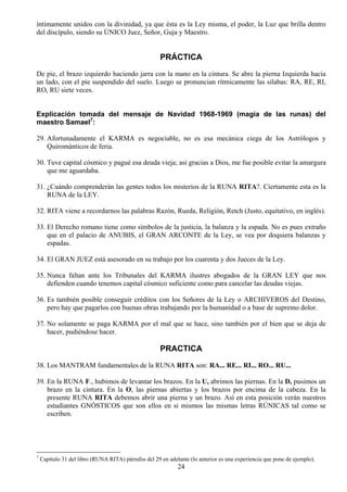 íntimamente unidos con la divinidad, ya que ésta es la Ley misma, el poder, la Luz que brilla dentro
del discípulo, siendo su ÚNICO Juez, Señor, Guja y Maestro.


                                                      PRÁCTICA
De pie, el brazo izquierdo haciendo jarra con la mano en la cintura. Se abre la pierna Izquierda hacia
un lado, con el pie suspendido del suelo. Luego se pronuncian rítmicamente las silabas: RA, RE, RI,
RO, RU siete veces.


Explicación tomada del mensaje de Navidad 1968-1969 (magia de las runas) del
maestro Samael7:

29. Afortunadamente el KARMA es negociable, no es esa mecánica ciega de los Astrólogos y
    Quirománticos de feria.

30. Tuve capital cósmico y pagué esa deuda vieja; así gracias a Dios, me fue posible evitar la amargura
    que me aguardaba.

31. ¿Cuándo comprenderán las gentes todos los misterios de la RUNA RITA?. Ciertamente esta es la
    RUNA de la LEY.

32. RITA viene a recordarnos las palabras Razón, Rueda, Religión, Retch (Justo, equitativo, en inglés).

33. El Derecho romano tiene como símbolos de la justicia, la balanza y la espada. No es pues extraño
    que en el palacio de ANUBIS, el GRAN ARCONTE de la Ley, se vea por doquiera balanzas y
    espadas.

34. El GRAN JUEZ está asesorado en su trabajo por los cuarenta y dos Jueces de la Ley.

35. Nunca faltan ante los Tribunales del KARMA ilustres abogados de la GRAN LEY que nos
    defienden cuando tenemos capital cósmico suficiente como para cancelar las deudas viejas.

36. Es también posible conseguir créditos con los Señores de la Ley o ARCHIVEROS del Destino,
    pero hay que pagarlos con buenas obras trabajando por la humanidad o a base de supremo dolor.

37. No solamente se paga KARMA por el mal que se hace, sino también por el bien que se deja de
    hacer, pudiéndose hacer.

                                                      PRACTICA
38. Los MANTRAM fundamentales de la RUNA RITA son: RA... RE... RI... RO... RU...

39. En la RUNA F., hubimos de levantar los brazos. En la U, abrimos las piernas. En la D, pusimos un
    brazo en la cintura. En la O, las piernas abiertas y los brazos por encima de la cabeza. En la
    presente RUNA RITA debemos abrir una pierna y un brazo. Así en esta posición verán nuestros
    estudiantes GNÓSTICOS que son ellos en si mismos las mismas letras RÚNICAS tal como se
    escriben.




7
    Capítulo 31 del libro (RUNA RITA) párrafos del 29 en adelante (lo anterior es una experiencia que pone de ejemplo).
                                                             24
 