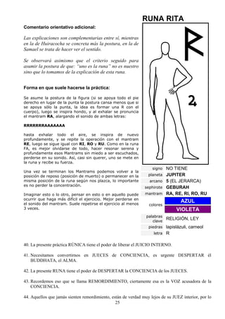 RUNA RITA
Comentario orientativo adicional:

Las explicaciones son complementarias entre sí, mientras
en la de Huiracocha se concreta más la postura, en la de
Samael se trata de hacer ver el sentido.

Se observará asimismo que el criterio seguido para
asumir la postura de que: “uno es la runa” no es nuestro
sino que lo tomamos de la explicación de esta runa.


Forma en que suele hacerse la práctica:

Se asume la postura de la figura (si se apoya todo el pie
derecho en lugar de la punta la postura cansa menos que si
se apoya sólo la punta, la idea es formar una R con el
cuerpo), luego se inspira hondo, y al exhalar se pronuncia
el mantram RA, alargando el sonido de ambas letras:

RRRRRRRAAAAAAA

hasta exhalar todo el aire, se inspira de nuevo
profundamente, y se repite la operación con el mantram
RE, luego se sigue igual con RI, RO y RU. Como en la runa
FA, es mejor olvidarse de todo, hacer resonar serena y
profundamente esos Mantrams sin miedo a ser escuchados,
perderse en su sonido. Así, casi sin querer, uno se mete en
la runa y recibe su fuerza.
                                                                   signo NO TIENE
Una vez se terminan los Mantrams podemos volver a la
posición de reposo (posición de muerto) o permanecer en la       planeta JUPITER
misma posición de la runa según nos plazca, lo importante         arcano 5 (EL JERARCA)
es no perder la concentración.
                                                               sephirote GEBURAH
Imaginar esto o lo otro, pensar en esto o en aquello puede      mantram RA, RE, RI, RO, RU
ocurrir que haga más difícil el ejercicio. Mejor perderse en
el sonido del mantram. Suele repetirse el ejercicio al menos
                                                                                  AZUL
                                                                  colores
3 veces.                                                                        VIOLETA
                                                                palabras
                                                                   clave
                                                                         RELIGIÓN, LEY
                                                                 piedras lapislázuli, carneol
                                                                    letra R


40. La presente práctica RÚNICA tiene el poder de liberar el JUICIO INTERNO.

41. Necesitamos convertirnos en JUECES de CONCIENCIA, es urgente DESPERTAR él
    BUDDHATA, el ALMA.

42. La presente RUNA tiene el poder de DESPERTAR la CONCIENCIA de los JUECES.

43. Recordemos eso que se llama REMORDIMIENTO, ciertamente esa es la VOZ acusadora de la
    CONCIENCIA.

44. Aquellos que jamás sienten remordimiento, están de verdad muy lejos de su JUEZ interior, por lo
                                                25
 