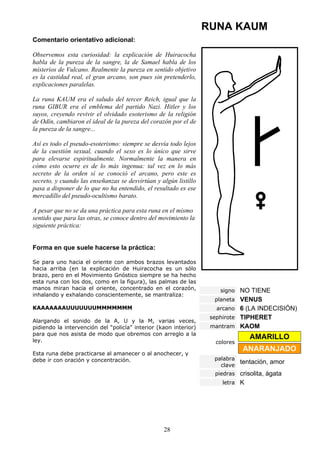 RUNA KAUM
Comentario orientativo adicional:

Observemos esta curiosidad: la explicación de Huiracocha
habla de la pureza de la sangre, la de Samael habla de los
misterios de Vulcano. Realmente la pureza en sentido objetivo
es la castidad real, el gran arcano, son pues sin pretenderlo,
explicaciones paralelas.

La runa KAUM era el saludo del tercer Reich, igual que la
runa GIBUR era el emblema del partido Nazi. Hitler y los
suyos, creyendo revivir el olvidado esoterismo de la religión
de Odín, cambiaron el ideal de la pureza del corazón por el de
la pureza de la sangre...

Así es todo el pseudo-esoterismo: siempre se desvía todo lejos
de la cuestión sexual, cuando el sexo es lo único que sirve
para elevarse espiritualmente. Normalmente la manera en
cómo esto ocurre es de lo más ingenua: tal vez en lo más
secreto de la orden sí se conoció el arcano, pero este es
secreto, y cuando las enseñanzas se desvirtúan y algún listillo
pasa a disponer de lo que no ha entendido, el resultado es ese
mercadillo del pseudo-ocultismo barato.

A pesar que no se da una práctica para esta runa en el mismo
sentido que para las otras, se conoce dentro del movimiento la
siguiente práctica:


Forma en que suele hacerse la práctica:

Se para uno hacia el oriente con ambos brazos levantados
hacia arriba (en la explicación de Huiracocha es un sólo
brazo, pero en el Movimiento Gnóstico siempre se ha hecho
esta runa con los dos, como en la figura), las palmas de las
manos miran hacia el oriente, concentrado en el corazón,              signo NO TIENE
inhalando y exhalando conscientemente, se mantraliza:
                                                                    planeta VENUS
KAAAAAAAUUUUUUUMMMMMMM                                              arcano 6 (LA INDECISIÓN)
                                                                   sephirote TIPHERET
Alargando el sonido de la A, U y la M, varias veces,
pidiendo la intervención del “policía” interior (kaon interior)    mantram KAOM
para que nos asista de modo que obremos con arreglo a la
ley.
                                                                                AMARILLO
                                                                    colores
                                                                              ANARANJADO
Esta runa debe practicarse al amanecer o al anochecer, y
debe ir con oración y concentración.                                palabra
                                                                      clave
                                                                            tentación, amor
                                                                    piedras crisolita, ágata
                                                                      letra K




                                                  28
 