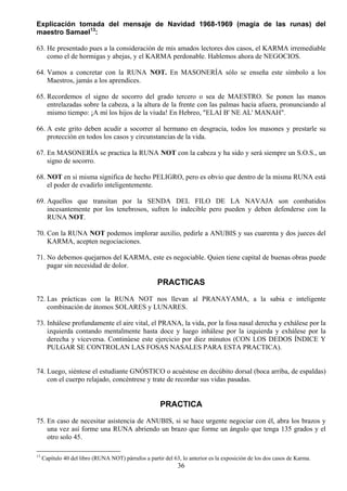 Explicación tomada del mensaje de Navidad 1968-1969 (magia de las runas) del
maestro Samael13:

63. He presentado pues a la consideración de mis amados lectores dos casos, el KARMA irremediable
    como el de hormigas y abejas, y el KARMA perdonable. Hablemos ahora de NEGOCIOS.

64. Vamos a concretar con la RUNA NOT. En MASONERÍA sólo se enseña este símbolo a los
    Maestros, jamás a los aprendices.

65. Recordemos el signo de socorro del grado tercero o sea de MAESTRO. Se ponen las manos
    entrelazadas sobre la cabeza, a la altura de la frente con las palmas hacia afuera, pronunciando al
    mismo tiempo: ¡A mí los hijos de la viuda! En Hebreo, "ELAI B' NE AL' MANAH".

66. A este grito deben acudir a socorrer al hermano en desgracia, todos los masones y prestarle su
    protección en todos los casos y circunstancias de la vida.

67. En MASONERÍA se practica la RUNA NOT con la cabeza y ha sido y será siempre un S.O.S., un
    signo de socorro.

68. NOT en si misma significa de hecho PELIGRO, pero es obvio que dentro de la misma RUNA está
    el poder de evadirlo inteligentemente.

69. Aquellos que transitan por la SENDA DEL FILO DE LA NAVAJA son combatidos
    incesantemente por los tenebrosos, sufren lo indecible pero pueden y deben defenderse con la
    RUNA NOT.

70. Con la RUNA NOT podemos implorar auxilio, pedirle a ANUBIS y sus cuarenta y dos jueces del
    KARMA, acepten negociaciones.

71. No debemos quejarnos del KARMA, este es negociable. Quien tiene capital de buenas obras puede
    pagar sin necesidad de dolor.

                                                      PRACTICAS
72. Las prácticas con la RUNA NOT nos llevan al PRANAYAMA, a la sabia e inteligente
    combinación de átomos SOLARES y LUNARES.

73. Inhálese profundamente el aire vital, el PRANA, la vida, por la fosa nasal derecha y exhálese por la
    izquierda contando mentalmente hasta doce y luego inhálese por la izquierda y exhálese por la
    derecha y viceversa. Continúese este ejercicio por diez minutos (CON LOS DEDOS ÍNDICE Y
    PULGAR SE CONTROLAN LAS FOSAS NASALES PARA ESTA PRACTICA).


74. Luego, siéntese el estudiante GNÓSTICO o acuéstese en decúbito dorsal (boca arriba, de espaldas)
    con el cuerpo relajado, concéntrese y trate de recordar sus vidas pasadas.


                                                       PRACTICA
75. En caso de necesitar asistencia de ANUBIS, si se hace urgente negociar con él, abra los brazos y
    una vez así forme una RUNA abriendo un brazo que forme un ángulo que tenga 135 grados y el
    otro solo 45.

13
     Capítulo 40 del libro (RUNA NOT) párrafos a partir del 63, lo anterior es la exposición de los dos casos de Karma.
                                                              36
 