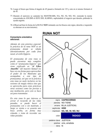 76. Luego el brazo que forma el ángulo de 45 pasará a formarlo de 135 y este en sí mismo formará el
    de 45.

77. Durante el ejercicio se cantarán los MANTRAMS, NA, NE, NI, NO, NU, teniendo la mente
    concentrada en ANUBIS el JEFE DEL KARMA, suplicándole el negocio que deseáis, pidiendo la
    ayuda urgente.

78. (Observad bien la forma de la RUNA NOT imitando con los brazos este signo, derecho e izquierdo
    se alternan en su movimiento).


                                       RUNA NOT
Comentario orientativo
adicional:

Además de esta práctica especial,
la práctica de la runa NOT es un
pranayama donde se inhala
alternativamente por cada fosa
nasal, al estilo Egipcio.

El pranayama de esta runa se
puede encontrar más completo
como el “pranayama Egipcio” que
viene explicado en “el Libro
Amarillo” del maestro Samael (se
hace en esa forma para aprovechar
el poder de los Mantrams que
acompañan a este tipo de
pranayama), así que en la práctica
esta runa no suele incluirse en las
sesiones de magia rúnica sino que
se aprovecha para estas prácticas
otras sesiones como las previas a
una meditación, pero esto se hace
así para transmutar.

En esta runa lo que interesa es
                                                        signo CAPRICORNIO
avivar el recuerdo de las vidas
pasadas, se puede hacer el                            planeta NO TIENE
pranayama con o sin mantram, y                        arcano 8 (LA JUSTICIA)
luego se sienta o se acuesta uno                     sephirote HOD
boca arriba, en forma muy                            mantram NA, NE, NI, NO, NU
cómoda, y trata de recordar sus
vidas pasadas.                                          color              ÍNDIGO
                                              palabra clave JUSTICIA
                                                      piedras onix, amatista
                                                        letra N


                                                37
 