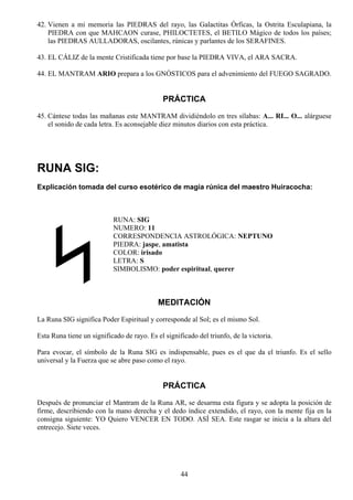 42. Vienen a mi memoria las PIEDRAS del rayo, las Galactitas Órficas, la Ostrita Esculapiana, la
    PIEDRA con que MAHCAON curase, PHILOCTETES, el BETILO Mágico de todos los países;
    las PIEDRAS AULLADORAS, oscilantes, rúnicas y parlantes de los SERAFINES.

43. EL CÁLIZ de la mente Cristificada tiene por base la PIEDRA VIVA, el ARA SACRA.

44. EL MANTRAM ARIO prepara a los GNÓSTICOS para el advenimiento del FUEGO SAGRADO.


                                             PRÁCTICA
45. Cántese todas las mañanas este MANTRAM dividiéndolo en tres sílabas: A... RI... O... alárguese
    el sonido de cada letra. Es aconsejable diez minutos diarios con esta práctica.




RUNA SIG:
Explicación tomada del curso esotérico de magia rúnica del maestro Huiracocha:



                           RUNA: SIG
                           NUMERO: 11
                           CORRESPONDENCIA ASTROLÓGICA: NEPTUNO
                           PIEDRA: jaspe, amatista
                           COLOR: irisado
                           LETRA: S
                           SIMBOLISMO: poder espiritual, querer



                                            MEDITACIÓN
La Runa SIG significa Poder Espiritual y corresponde al Sol; es el mismo Sol.

Esta Runa tiene un significado de rayo. Es el significado del triunfo, de la victoria.

Para evocar, el símbolo de la Runa SIG es indispensable, pues es el que da el triunfo. Es el sello
universal y la Fuerza que se abre paso como el rayo.


                                             PRÁCTICA
Después de pronunciar el Mantram de la Runa AR, se desarma esta figura y se adopta la posición de
firme, describiendo con la mano derecha y el dedo índice extendido, el rayo, con la mente fija en la
consigna siguiente: YO Quiero VENCER EN TODO. ASÍ SEA. Este rasgar se inicia a la altura del
entrecejo. Siete veces.




                                                    44
 