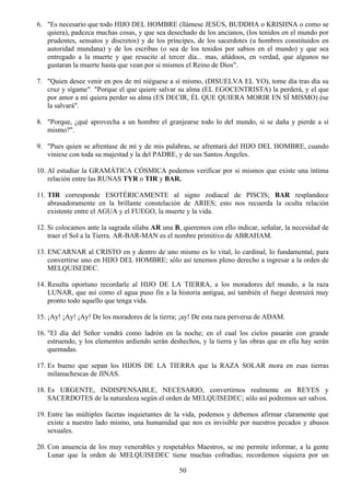 6. "Es necesario que todo HIJO DEL HOMBRE (llámese JESÚS, BUDDHA o KRISHNA o como se
   quiera), padezca muchas cosas, y que sea desechado de los ancianos, (los tenidos en el mundo por
   prudentes, sensatos y discretos) y de los príncipes, de los sacerdotes (u hombres constituidos en
   autoridad mundana) y de los escribas (o sea de los tenidos por sabios en el mundo) y que sea
   entregado a la muerte y que resucite al tercer día... mas, añádoos, en verdad, que algunos no
   gustaran la muerte hasta que vean por si mismos el Reino de Dios".

7. "Quien desee venir en pos de mí niéguese a sí mismo, (DISUELVA EL YO), tome día tras día su
   cruz y sígame". "Porque el que quiere salvar su alma (EL EGOCENTRISTA) la perderá, y el que
   por amor a mí quiera perder su alma (ES DECIR, ÉL QUE QUIERA MORIR EN SÍ MISMO) ése
   la salvará".

8. "Porque, ¿qué aprovecha a un hombre el granjearse todo lo del mundo, si se daña y pierde a sí
   mismo?".

9. "Pues quien se afrentase de mí y de mis palabras, se afrentará del HIJO DEL HOMBRE, cuando
   viniese con toda su majestad y la del PADRE, y de sus Santos Ángeles.

10. Al estudiar la GRAMÁTICA CÓSMICA podemos verificar por si mismos que existe una íntima
    relación entre las RUNAS TYR o TIR y BAR.

11. TIR corresponde ESOTÉRICAMENTE al signo zodiacal de PISCIS; BAR resplandece
    abrasadoramente en la brillante constelación de ARIES; esto nos recuerda la oculta relación
    existente entre el AGUA y el FUEGO, la muerte y la vida.

12. Si colocamos ante la sagrada sílaba AR una B, queremos con ello indicar, señalar, la necesidad de
    traer el Sol a la Tierra. AR-BAR-MAN es el nombre primitivo de ABRAHAM.

13. ENCARNAR al CRISTO en y dentro de uno mismo es lo vital, lo cardinal, lo fundamental, para
    convertirse uno en HIJO DEL HOMBRE; sólo así tenemos pleno derecho a ingresar a la orden de
    MELQUISEDEC.

14. Resulta oportuno recordarle al HIJO DE LA TIERRA, a los moradores del mundo, a la raza
    LUNAR, que así como el agua puso fin a la historia antigua, así también el fuego destruirá muy
    pronto todo aquello que tenga vida.

15. ¡Ay! ¡Ay! ¡Ay! De los moradores de la tierra; ¡ay! De esta raza perversa de ADAM.

16. "El día del Señor vendrá como ladrón en la noche; en el cual los cielos pasarán con grande
    estruendo, y los elementos ardiendo serán deshechos, y la tierra y las obras que en ella hay serán
    quemadas.

17. Es bueno que sepan los HIJOS DE LA TIERRA que la RAZA SOLAR mora en esas tierras
    milanuchescas de JINAS.

18. Es URGENTE, INDISPENSABLE, NECESARIO, convertirnos realmente en REYES y
    SACERDOTES de la naturaleza según el orden de MELQUISEDEC; sólo así podremos ser salvos.

19. Entre las múltiples facetas inquietantes de la vida, podemos y debemos afirmar claramente que
    existe a nuestro lado mismo, una humanidad que nos es invisible por nuestros pecados y abusos
    sexuales.

20. Con anuencia de los muy venerables y respetables Maestros, se me permite informar, a la gente
    Lunar que la orden de MELQUISEDEC tiene muchas cofradías; recordemos siquiera por un

                                                 50
 