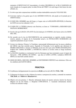 momento el MONT-SALVAT trascendente; el exótico SHAMBALLA; la ISLA SAGRADA del
   norte situada en el casquete polar; la orden Divina del TÍBET a la cual tengo el alto honor de estar
   afiliado; etc.

21. Es obvio que tales corporaciones inefables resultan inabordables merced al VELO DE ISIS.

22. Conviene explicar a las gentes que el velo ADÁMICO SEXUAL sólo puede ser levantado por el
    CRISTO íntimo.

23. El HIJO DEL HOMBRE nace del fuego y el agua; esta es la RELIGIÓN-SÍNTESIS; la Doctrina
    de JANO con sus tres radicales I.A.O.

24. El HIJO DE LA TIERRA aborrece esta Doctrina; su lema es: "COMAMOS y BEBAMOS QUE
    MAÑANA MORIREMOS".

25. Escrito está que la RAZA ATLANTE fue devorada por el AVERNO; sólo fueron salvos los HIJOS
    DEL SOL.

26. De acuerdo con la Ley de RECURRENCIA este acontecimiento se repetirá; resulta evidente,
    notorio, patente, el ingreso de la humanidad actual a la INVOLUCIÓN SUMERGIDA del
    organismo planetario en que vivimos.

27. Existen tres Iglesias; Primera: la Triunfante, representada brillantemente por los pocos caballeros
    del GRIAL que han resistido puros. Segunda; la Fracasada, la de aquellos que aborrecen la
    PIEDRA INICIÁTICA. Tercera: la Militante, la de esos otros que como MARÍA MAGDALENA,
    PABLO DE TARSO, KUNDRY y ANFORTAS, todavía se revelan contra el fuego luciferino,
    seductor.
28. La IGLESIA triunfante es ciertamente la de los Hermanos que han remontado ya por el áspero de
    Salvación —PER ASPERA AD ASTRA— que dice el LEMA LATINO, verdaderos HIJOS DE
    DIOS en el más bello sentido místico.

29. HIJOS DE DIOS e HIJO DEL HOMBRE en ESOTERISMO CRÍSTICO son sinónimos. Ellos son
    los caballeros del SANTO GRIAL.


                                           PRÁCTICA
30. Combínense inteligentemente los ejercicios de BAR con los de la RUNA TYR o TIR.

31. Colóquense los brazos en alto y bájense las manos a semejanza de conchas y cantando los mantram
    TIR, BAR, así: Tiiiiirrrrr. Baaaaaarrrrr.

32. Objetivo de esta práctica: 1: Mezclar sabiamente dentro de nuestro universo interior las fuerzas
    Mágicas de las dos Runas. 2: Despertar CONCIENCIA. 3: Acumular íntimamente átomos
    Crísticos de altísimo voltaje.




                                                  51
 