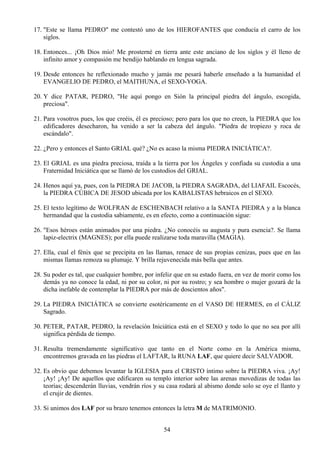 17. "Este se llama PEDRO" me contestó uno de los HIEROFANTES que conducía el carro de los
    siglos.

18. Entonces... ¡Oh Dios mío! Me prosterné en tierra ante este anciano de los siglos y él lleno de
    infinito amor y compasión me bendijo hablando en lengua sagrada.

19. Desde entonces he reflexionado mucho y jamás me pesará haberle enseñado a la humanidad el
    EVANGELIO DE PEDRO, el MAITHUNA, el SEXO-YOGA.

20. Y dice PATAR, PEDRO, "He aquí pongo en Sión la principal piedra del ángulo, escogida,
    preciosa".

21. Para vosotros pues, los que creéis, él es precioso; pero para los que no creen, la PIEDRA que los
    edificadores desecharon, ha venido a ser la cabeza del ángulo. "Piedra de tropiezo y roca de
    escándalo".

22. ¿Pero y entonces el Santo GRIAL qué? ¿No es acaso la misma PIEDRA INICIÁTICA?.

23. El GRIAL es una piedra preciosa, traída a la tierra por los Ángeles y confiada su custodia a una
    Fraternidad Iniciática que se llamó de los custodios del GRIAL.

24. Henos aquí ya, pues, con la PIEDRA DE JACOB, la PIEDRA SAGRADA, del LIAFAIL Escocés,
    la PIEDRA CÚBICA DE JESOD ubicada por los KABALISTAS hebraicos en el SEXO.

25. El texto legítimo de WOLFRAN de ESCHENBACH relativo a la SANTA PIEDRA y a la blanca
    hermandad que la custodia sabiamente, es en efecto, como a continuación sigue:

26. "Esos héroes están animados por una piedra. ¿No conocéis su augusta y pura esencia?. Se llama
    lapiz-electrix (MAGNES); por ella puede realizarse toda maravilla (MAGIA).

27. Ella, cual el fénix que se precipita en las llamas, renace de sus propias cenizas, pues que en las
    mismas llamas remoza su plumaje. Y brilla rejuvenecida más bella que antes.

28. Su poder es tal, que cualquier hombre, por infeliz que en su estado fuera, en vez de morir como los
    demás ya no conoce la edad, ni por su color, ni por su rostro; y sea hombre o mujer gozará de la
    dicha inefable de contemplar la PIEDRA por más de doscientos años".

29. La PIEDRA INICIÁTICA se convierte esotéricamente en el VASO DE HERMES, en el CÁLIZ
    Sagrado.

30. PETER, PATAR, PEDRO, la revelación Iniciática está en el SEXO y todo lo que no sea por allí
    significa pérdida de tiempo.

31. Resulta tremendamente significativo que tanto en el Norte como en la América misma,
    encontremos gravada en las piedras el LAFTAR, la RUNA LAF, que quiere decir SALVADOR.

32. Es obvio que debemos levantar la IGLESIA para el CRISTO íntimo sobre la PIEDRA viva. ¡Ay!
    ¡Ay! ¡Ay! De aquellos que edificaren su templo interior sobre las arenas movedizas de todas las
    teorías; descenderán lluvias, vendrán ríos y su casa rodará al abismo donde solo se oye el llanto y
    el crujir de dientes.

33. Si unimos dos LAF por su brazo tenemos entonces la letra M de MATRIMONIO.


                                                  54
 