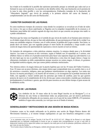 ha evitado en la medida de lo posible dar opiniones personales porque se entiende que cada cual ya se
formará la suya con la práctica. La cuestión es dar detalles útiles. Hay una ilustración con la postura de
la runa lo más clara posible y con las correspondencias Zodiacales tomadas de la ilustración del
“Abecedario Sagrado” que sirvió de portada a la primera edición del curso de Samael, y
complementadas con las del curso de Huiracocha1.


    CARÁCTER SAGRADO DE LAS RUNAS:

En estos tenebrosos tiempos de creencias vanas donde los escépticos se revuelcan en el lodo de todos
los vicios y los que se dicen espirituales se flagelan con la estupidez insoportable de la creencia y el
fanatismo, para hablar del carácter sagrado de algo toca decir en que consiste eso porque sino nadie va
a poder entendernos.

Decimos que las runas son Sagradas en el sentido de que sirven de medio al ser humano para retornar a
su olvidado origen divino, de que no han sido adulteradas, de que permanecen al lado de la verdad. Las
runas son entidades mágicas vivientes, son el verbo mismo, la palabra del Logos creador. Son letras, se
puede decir sin temor, que son sagradas porque el mero hecho de estudiarlas y luego acudir a una
sesión de magia rúnica da oportunidad de expresarse a través nuestro al real ser íntimo.

En instantes de entregarnos a tales prácticas estamos muertos, le estamos dando paso a la divinidad
interior. Las runas se conocen en dos versiones, según el futhark son 24 repartidas en 3 octetos, este
alfabeto rúnico se utiliza en el pseudo-esoterismo para hacer una supuesta magia (ya adivinatoria o ya
de otro tipo) que no nos es posible hacer. Si nos dedicamos a esta clase de magia rúnica y luego no
obtenemos resultados no debe sorprendernos porque nosotros no somos magos, ni dioses, ni gozamos
de dignidad esotérica alguna, sino que somos pobres animales intelectuales.

Nos interesa entrar a la magia rúnica por la puerta legítima que son las 18 runas del Futhor Esotérico.
Esas 18 runas son un poco distintas, esta magia rúnica aquí compendiada tiene un sentido claro y es el
de asistirnos a nosotros, indignos, para que podamos transformarnos en algo superior. Las runas nos
llevan a la muerte psicológica, a la muerte del mí mismo y a la reconquista de la perdida inocencia del
Edén, son sagradas y tienen sentido para las personas que tratan de cambiar, para los que quieren
ponerse de nuevo en el cumplimiento de la ley divina que vamos conociendo a medida que estudiamos
profundamente el ocultismo o gnosis, que devela para nosotros en este último tiempo el gran arcano de
la sabiduría oculta.


SÍMBOLOS DE LAS RUNAS:

             Los símbolos de las 18 runas salen de la runa Hagal inscrita en un Hexágono 2 y si se
             obtienen de esta forma se determinan todas sus proporciones, por tal motivo preferimos
             reivindicarlos dibujados de esa manera, pero en el caso de las runas GIBUR y FA ponemos
             también el signo más conocido, (se verá que son en el fondo el mismo).


GENERALIDADES Y MOTIVACIONES DE UNA SESIÓN DE MAGIA RÚNICA:

Contemos como se ha estado enfocando en la práctica una sesión de Magia Rúnica dentro del
Movimiento Gnóstico, y al mismo tiempo expliquemos en que nos beneficia entregarnos a estas

1
  si se contrastan estas con la antigua “lección 4 de Fase B” de A.G.E.A.C.A.C. (Magia de las Runas) se verá alguna
disparidad pero no habiendo comprendido la forma en que se asignan tales correspondencias -ya que sí está clara la
disposición simétrica de los signos del zodiaco con respecto a las runas pero no la de los planetas- preferimos ceñirnos a lo
que viene en esas dos fuentes.
2
  En el centro chacra Cardias hay un Hexágono, símbolo del principio etérico del Aire “Vayú”.
                                                             6
 