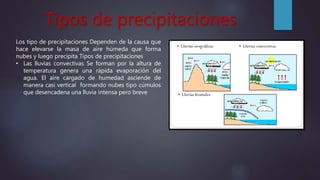Tipos de precipitaciones
Los tipo de precipitaciones Dependen de la causa que
hace elevarse la masa de aire húmeda que forma
nubes y luego precipita Tipos de precipitaciones
• Las lluvias convectivas Se forman por la altura de
temperatura genera una rápida evaporación del
agua. El aire cargado de humedad asciende de
manera casi vertical formando nubes tipo cúmulos
que desencadena una lluvia intensa pero breve
 