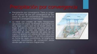 Precipitación por convergencia
 Precipitación por convergencia. Tiene su origen
en el ascenso de aire por convergencia de dos
masas de aire de características similares en la
Zona de Convergencia Intertropical
 La nieve son cristales de hielo hexagonales
agrupados en copos. Se forman a temperaturas
muy bajas y para que no se licuen antes de
llegar al suelo es necesario que la temperatura
entre este y la nube sea inferior a 0º. La
velocidad de caída depende del peso de los
copos. El granizo son esferas de hielo duro con
diámetro variable entre 5 y 50 mm y estructura
en forma de capas concéntricas. Se origina por
violentos movimientos de convección desde
donde caen en intensos chaparrones.
 