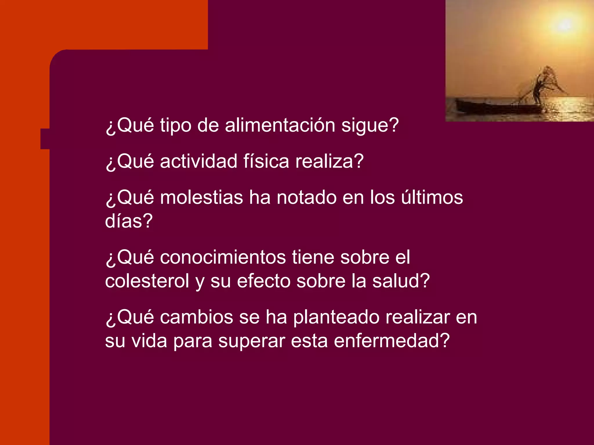¿Qué tipo de alimentación sigue? ¿Qué actividad física realiza? ¿Qué molestias ha notado en los últimos días? ¿Qué conocimientos tiene sobre el colesterol y su efecto sobre la salud? ¿Qué cambios se ha planteado realizar en su vida para superar esta enfermedad? 