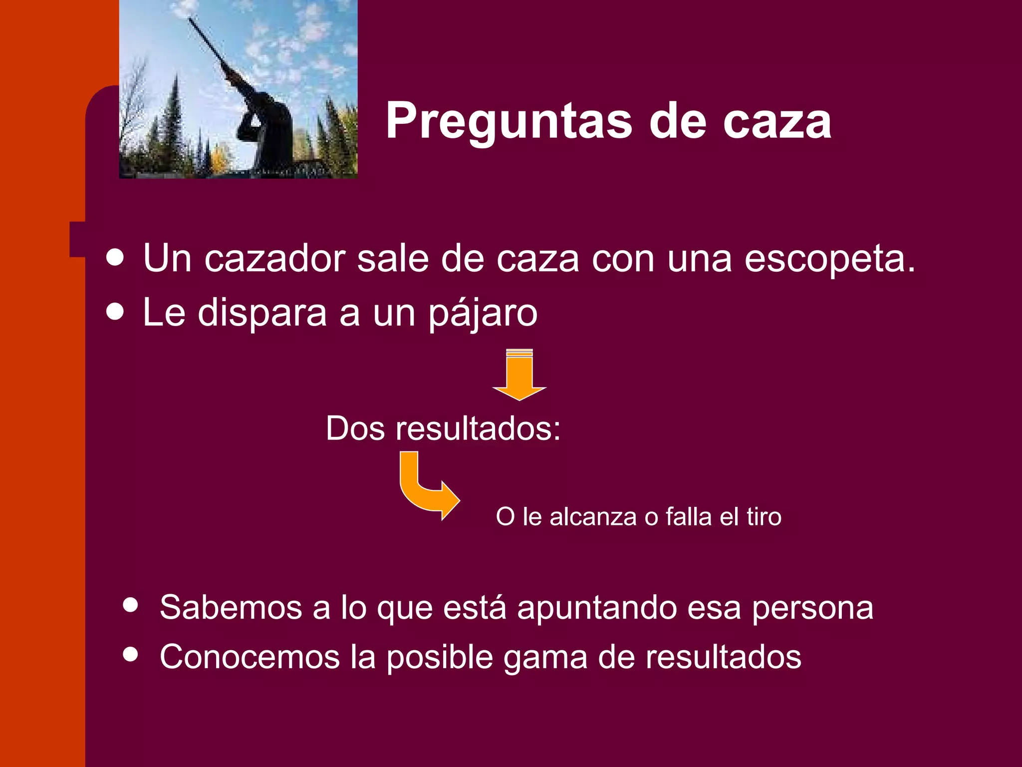 Preguntas de caza Un cazador sale de caza con una escopeta. Le dispara a un pájaro Dos resultados: O le alcanza o falla el tiro Sabemos a lo que está apuntando esa persona Conocemos la posible gama de resultados 