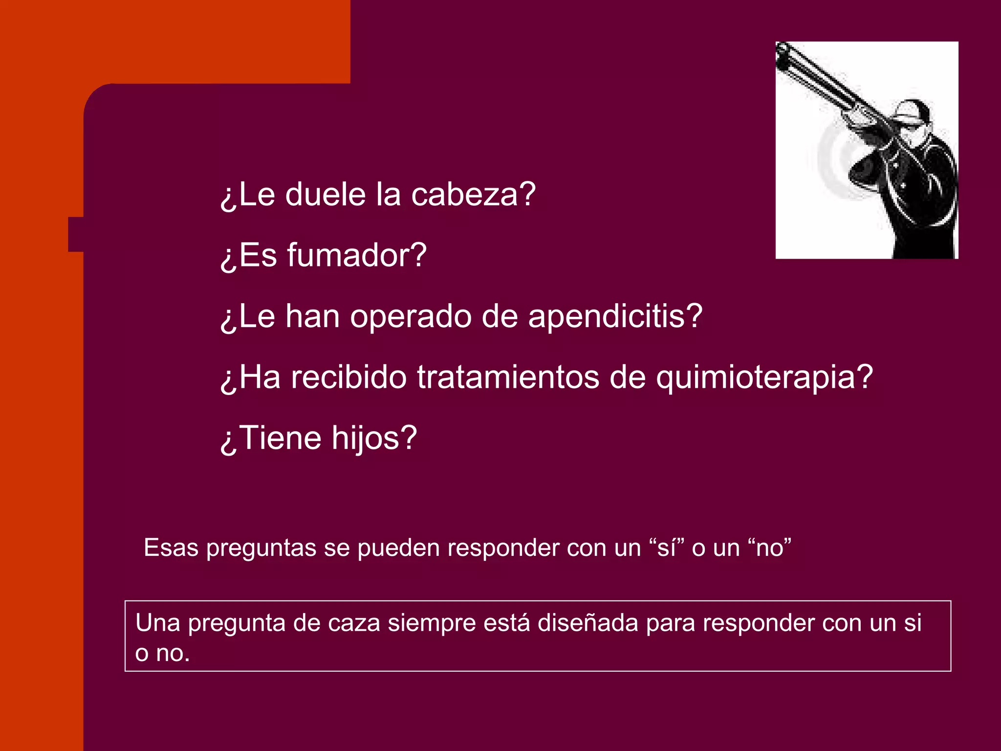 ¿Le duele la cabeza? ¿Es fumador? ¿Le han operado de apendicitis? ¿Ha recibido tratamientos de quimioterapia? ¿Tiene hijos? Esas preguntas se pueden responder con un “sí” o un “no” Una pregunta de caza siempre está diseñada para responder con un si o no. 