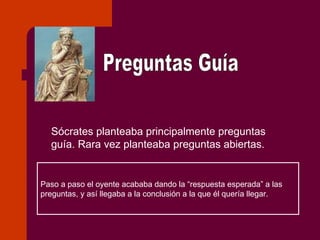 Preguntas Guía Sócrates planteaba principalmente preguntas guía. Rara vez planteaba preguntas abiertas. Paso a paso el oyente acababa dando la “respuesta esperada” a las preguntas, y así llegaba a la conclusión a la que él quería llegar. 