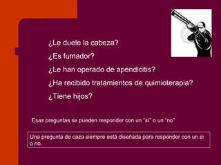¿Le duele la cabeza? ¿Es fumador? ¿Le han operado de apendicitis? ¿Ha recibido tratamientos de quimioterapia? ¿Tiene hijos? Esas preguntas se pueden responder con un “sí” o un “no” Una pregunta de caza siempre está diseñada para responder con un si o no. 