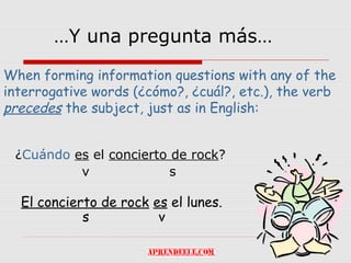 …Y una pregunta más…

When forming information questions with any of the
interrogative words (¿cómo?, ¿cuál?, etc.), the verb
precedes the subject, just as in English:


 ¿Cuándo es el concierto de rock?
          v              s

  El concierto de rock es el lunes.
            s           v
 