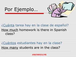 Por Ejemplo…


¿Cuánta tarea hay en la clase de español?
How much homework is there in Spanish
  class?

¿Cuántos estudiantes hay en la clase?
How many students are in the class?
 