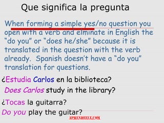 Que significa la pregunta
When forming a simple yes/no question you
open with a verb and elminate in English the
“do you” or “does he/she” because it is
translated in the question with the verb
already. Spanish doesn’t have a “do you”
translation for questions.
¿Estudia Carlos en la biblioteca?
 Does Carlos study in the library?
¿Tocas la guitarra?
Do you play the guitar?
 