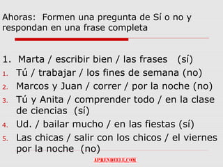 Ahoras: Formen una pregunta de Sí o no y
respondan en una frase completa


1. Marta / escribir bien / las frases (sí)
1. Tú / trabajar / los fines de semana (no)

2. Marcos y Juan / correr / por la noche (no)

3. Tú y Anita / comprender todo / en la clase
   de ciencias (sí)
4. Ud. / bailar mucho / en las fiestas (sí)

5. Las chicas / salir con los chicos / el viernes
   por la noche (no)
 
