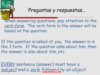 Preguntas y respuestas…

 When answering questions, pay attention to the
 verb form. The verb form in the answer will be
 based on the question.

If the question is asked of you, the answer is in
the I form. If the question asks about him, then
the answer is also about him, etc.


EVERY sentence (answer) must have a
subject and a verb followed by an object.
 