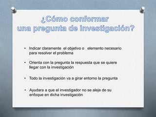 • Indicar claramente el objetivo o elemento necesario
para resolver el problema
• Orienta con la pregunta la respuesta que se quiere
llegar con la investigación
• Todo la investigación va a girar entorno la pregunta
• Ayudara a que el investigador no se aleje de su
enfoque en dicha investigación
 