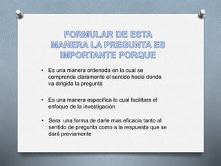 • Es una manera ordenada en la cual se
comprende claramente el sentido hacia donde
va dirigida la pregunta
• Es una manera especifica lo cual facilitara el
enfoque de la investigación
• Sera una forma de darle mas eficacia tanto al
sentido de pregunta como a la respuesta que se
dará previamente
 