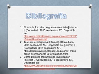 1. El arte de formular preguntas esenciales[Internet
]. [Consultado 2015 septiembre 17]. Disponible
en:
http://www.criticalthinking.org/resources/PDF/SP
-AskingQuestions.pdf
2. Tesis de investigación [Internet ]. [Consultado
2015 septiembre 15]. Disponible en: [Internet ].
[Consultado 2015 septiembre 17].
http://tesisdeinvestig.blogspot.com.co/2011/06/p
orque-es-importante-la-formulacion.html
3. Cómo plantear preguntas de investigación
[Internet ]. [Consultado 2015 septiembre 17].
Disponible en:
http://www.urosario.edu.co/cienciashumanas/Gui
asdeCalidadAcademica/50a/
 