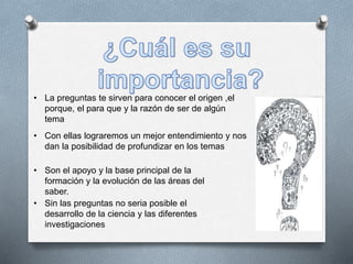 • La preguntas te sirven para conocer el origen ,el
porque, el para que y la razón de ser de algún
tema
• Con ellas lograremos un mejor entendimiento y nos
dan la posibilidad de profundizar en los temas
• Son el apoyo y la base principal de la
formación y la evolución de las áreas del
saber.
• Sin las preguntas no seria posible el
desarrollo de la ciencia y las diferentes
investigaciones
 