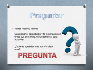 • Cuestionar el aprendizaje y la información en
todos sus contextos, es fundamental para
aprender.
• Puede medir tu interés
¿Quieres aprender mas y profundizar
mas?
 