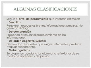 ALGUNAS CLASIFICACIONES
Según el nivel de pensamiento que intentan estimular:
• Sencillas
Requieren respuestas breves, informaciones precisas. No
generan diálogo.
• De comprensión
Proponen estimular el procesamiento de las
informaciones.
• De orden cognitivo superior
Demandan respuestas que exigen interpretar, predecir,
evaluar críticamente.
• Metacognitivas
Se proponen ayudar a los alumnos a reflexionar de su
modo de aprender y de pensar.
 