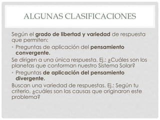 ALGUNAS CLASIFICACIONES
Según el grado de libertad y variedad de respuesta
que permiten:
• Preguntas de aplicación del pensamiento
convergente.
Se dirigen a una única respuesta. Ej.: ¿Cuáles son los
planetas que conforman nuestro Sistema Solar?
• Preguntas de aplicación del pensamiento
divergente.
Buscan una variedad de respuestas. Ej.: Según tu
criterio, ¿cuáles son las causas que originaron este
problema?
 