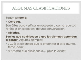 ALGUNAS CLASIFICACIONES
Según su forma:
• Cerradas.
Son útiles para verificar un acuerdo o como recursos
retóricos en el devenir de una conversación.
• Abiertas.
Son las que contribuyen a que los alumnos aprendan
a pensar. Algunos ejemplos:
 ¿Cuál es el sentido que le encontras a este asunto,
tema idea?
 Si tuvieras que explicarle a… ¿qué le dirías?
 