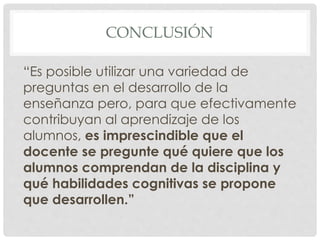 CONCLUSIÓN
“Es posible utilizar una variedad de
preguntas en el desarrollo de la
enseñanza pero, para que efectivamente
contribuyan al aprendizaje de los
alumnos, es imprescindible que el
docente se pregunte qué quiere que los
alumnos comprendan de la disciplina y
qué habilidades cognitivas se propone
que desarrollen.”
 