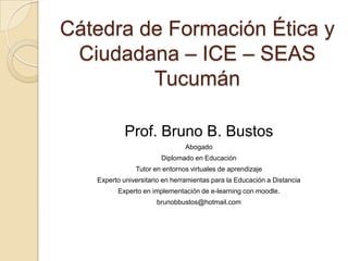 Cátedra de Formación Ética y
 Ciudadana – ICE – SEAS
         Tucumán

            Prof. Bruno B. Bustos
                                Abogado
                        Diplomado en Educación
               Tutor en entornos virtuales de aprendizaje
   Experto universitario en herramientas para la Educación a Distancia
         Experto en implementación de e-learning con moodle.
                      brunobbustos@hotmail.com
 