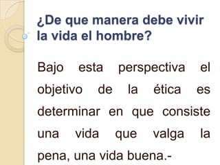 ¿De que manera debe vivir
la vida el hombre?

Bajo   esta     perspectiva   el
objetivo   de    la   ética   es
determinar en que consiste
una    vida     que   valga   la
pena, una vida buena.-
 