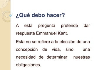 ¿Qué debo hacer?
A   esta     pregunta        pretende   dar
respuesta Emmanuel Kant.
Esta no se refiere a la elección de una
concepción      de   vida,     sino     una
necesidad de determinar           nuestras
obligaciones.
 