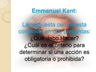 Emmanuel Kant:

 La respuesta central esta
contenida en dos preguntas:
    ¿Qué debo Hacer?
  ¿Cuál es el criterio para
determinar si una acción es
  obligatoria o prohibida?
 
