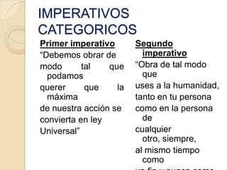 IMPERATIVOS
CATEGORICOS
Primer imperativo       Segundo
“Debemos obrar de         imperativo
modo       tal   que    “Obra de tal modo
  podamos                 que
querer      que    la   uses a la humanidad,
  máxima                tanto en tu persona
de nuestra acción se    como en la persona
convierta en ley          de
Universal”              cualquier
                          otro, siempre,
                        al mismo tiempo
                          como
 