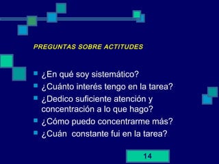 14
PREGUNTAS SOBRE ACTITUDES
 ¿En qué soy sistemático?
 ¿Cuánto interés tengo en la tarea?
 ¿Dedico suficiente atención y
concentración a lo que hago?
 ¿Cómo puedo concentrarme más?
 ¿Cuán constante fui en la tarea?
 
