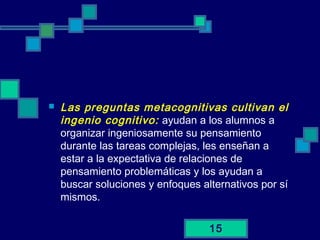 15
 Las preguntas metacognitivas cultivan el
ingenio cognitivo: ayudan a los alumnos a
organizar ingeniosamente su pensamiento
durante las tareas complejas, les enseñan a
estar a la expectativa de relaciones de
pensamiento problemáticas y los ayudan a
buscar soluciones y enfoques alternativos por sí
mismos.
 