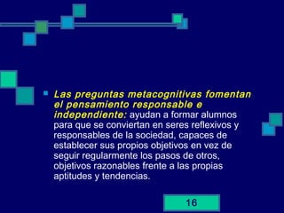 16
 Las preguntas metacognitivas fomentan
el pensamiento responsable e
independiente: ayudan a formar alumnos
para que se conviertan en seres reflexivos y
responsables de la sociedad, capaces de
establecer sus propios objetivos en vez de
seguir regularmente los pasos de otros,
objetivos razonables frente a las propias
aptitudes y tendencias.
 