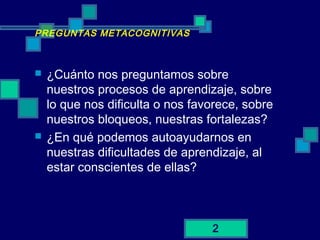 2
PREGUNTAS METACOGNITIVAS
 ¿Cuánto nos preguntamos sobre
nuestros procesos de aprendizaje, sobre
lo que nos dificulta o nos favorece, sobre
nuestros bloqueos, nuestras fortalezas?
 ¿En qué podemos autoayudarnos en
nuestras dificultades de aprendizaje, al
estar conscientes de ellas?
 