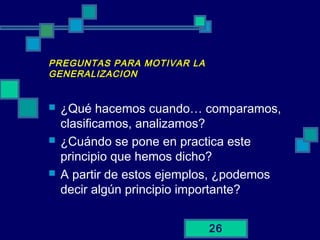 26
PREGUNTAS PARA MOTIVAR LA
GENERALIZACION
 ¿Qué hacemos cuando… comparamos,
clasificamos, analizamos?
 ¿Cuándo se pone en practica este
principio que hemos dicho?
 A partir de estos ejemplos, ¿podemos
decir algún principio importante?
 