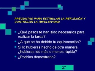 27
PREGUNTAS PARA ESTIMULAR LA REFLEXIÓN Y
CONTROLAR LA IMPULSIVIDAD
 ¿Qué pasos te han sido necesarios para
realizar la tarea?
 ¿A qué se ha debido tu equivocación?
 Si lo hubieras hecho de otra manera,
¿hubieras ido más o menos rápido?
 ¿Podrías demostrarlo?
 