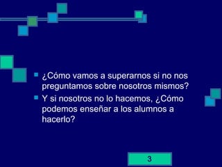 3
 ¿Cómo vamos a superarnos si no nos
preguntamos sobre nosotros mismos?
 Y si nosotros no lo hacemos, ¿Cómo
podemos enseñar a los alumnos a
hacerlo?
 