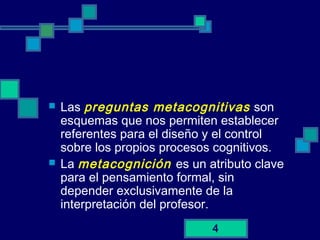 4
 Las preguntas metacognitivas son
esquemas que nos permiten establecer
referentes para el diseño y el control
sobre los propios procesos cognitivos.
 La metacognición es un atributo clave
para el pensamiento formal, sin
depender exclusivamente de la
interpretación del profesor.
 
