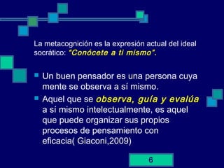 6
La metacognición es la expresión actual del ideal
socrático: “Conócete a ti mismo”.
 Un buen pensador es una persona cuya
mente se observa a sí mismo.
 Aquel que se observa, guía y evalúa
a sí mismo intelectualmente, es aquel
que puede organizar sus propios
procesos de pensamiento con
eficacia( Giaconi,2009)
 