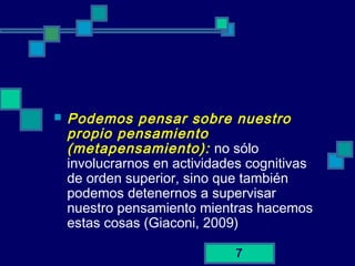 7
 Podemos pensar sobre nuestro
propio pensamiento
(metapensamiento): no sólo
involucrarnos en actividades cognitivas
de orden superior, sino que también
podemos detenernos a supervisar
nuestro pensamiento mientras hacemos
estas cosas (Giaconi, 2009)
 