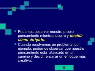 8
 Podemos observar nuestro propio
pensamiento mientras ocurre y decidir
cómo dirigirlo.
 Cuando resolvemos un problema, por
ejemplo, podemos observar que nuestro
pensamiento está atascado en un
camino y decidir encarar un enfoque más
creativo.
 